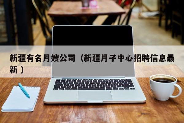 新疆有名月嫂公司（新疆月子中心招聘信息最新 ）